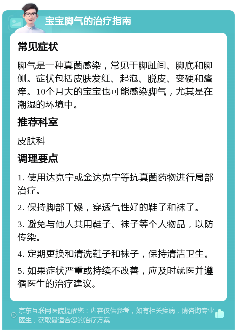 宝宝脚气的治疗指南 常见症状 脚气是一种真菌感染，常见于脚趾间、脚底和脚侧。症状包括皮肤发红、起泡、脱皮、变硬和瘙痒。10个月大的宝宝也可能感染脚气，尤其是在潮湿的环境中。 推荐科室 皮肤科 调理要点 1. 使用达克宁或金达克宁等抗真菌药物进行局部治疗。 2. 保持脚部干燥，穿透气性好的鞋子和袜子。 3. 避免与他人共用鞋子、袜子等个人物品，以防传染。 4. 定期更换和清洗鞋子和袜子，保持清洁卫生。 5. 如果症状严重或持续不改善，应及时就医并遵循医生的治疗建议。