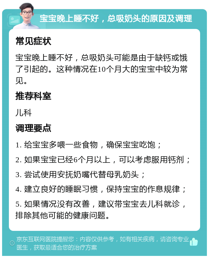 宝宝晚上睡不好，总吸奶头的原因及调理 常见症状 宝宝晚上睡不好，总吸奶头可能是由于缺钙或饿了引起的。这种情况在10个月大的宝宝中较为常见。 推荐科室 儿科 调理要点 1. 给宝宝多喂一些食物，确保宝宝吃饱； 2. 如果宝宝已经6个月以上，可以考虑服用钙剂； 3. 尝试使用安抚奶嘴代替母乳奶头； 4. 建立良好的睡眠习惯，保持宝宝的作息规律； 5. 如果情况没有改善，建议带宝宝去儿科就诊，排除其他可能的健康问题。