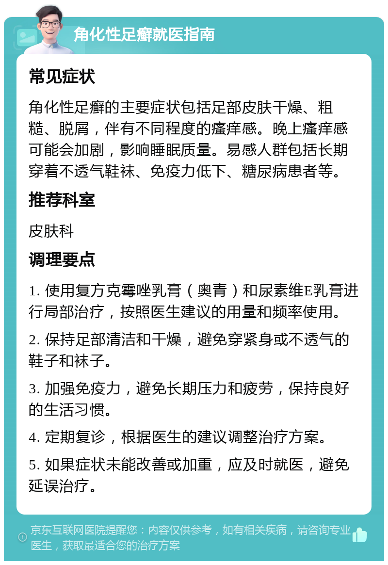 角化性足癣就医指南 常见症状 角化性足癣的主要症状包括足部皮肤干燥、粗糙、脱屑，伴有不同程度的瘙痒感。晚上瘙痒感可能会加剧，影响睡眠质量。易感人群包括长期穿着不透气鞋袜、免疫力低下、糖尿病患者等。 推荐科室 皮肤科 调理要点 1. 使用复方克霉唑乳膏（奥青）和尿素维E乳膏进行局部治疗，按照医生建议的用量和频率使用。 2. 保持足部清洁和干燥，避免穿紧身或不透气的鞋子和袜子。 3. 加强免疫力，避免长期压力和疲劳，保持良好的生活习惯。 4. 定期复诊，根据医生的建议调整治疗方案。 5. 如果症状未能改善或加重，应及时就医，避免延误治疗。