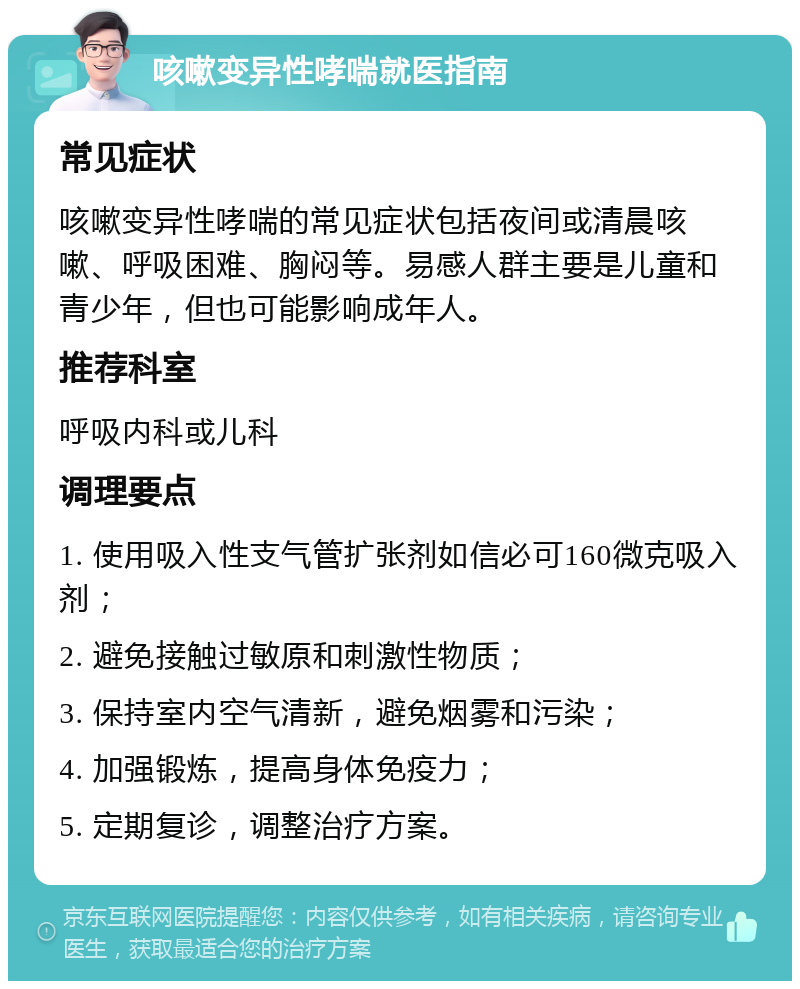 咳嗽变异性哮喘就医指南 常见症状 咳嗽变异性哮喘的常见症状包括夜间或清晨咳嗽、呼吸困难、胸闷等。易感人群主要是儿童和青少年，但也可能影响成年人。 推荐科室 呼吸内科或儿科 调理要点 1. 使用吸入性支气管扩张剂如信必可160微克吸入剂； 2. 避免接触过敏原和刺激性物质； 3. 保持室内空气清新，避免烟雾和污染； 4. 加强锻炼，提高身体免疫力； 5. 定期复诊，调整治疗方案。