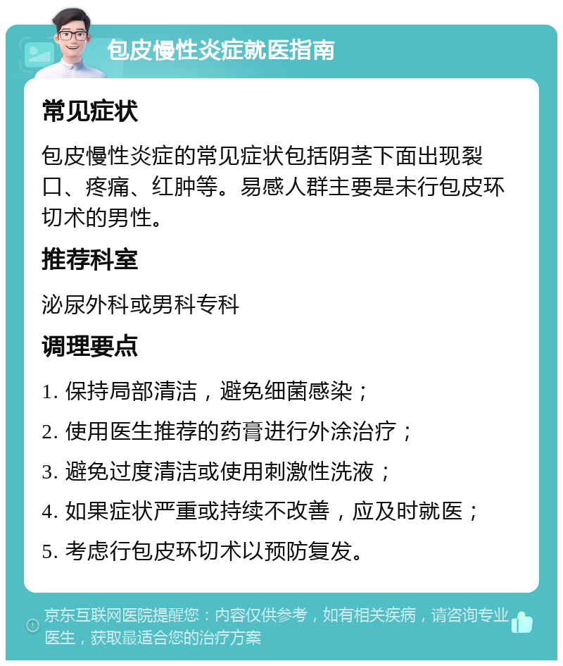 包皮慢性炎症就医指南 常见症状 包皮慢性炎症的常见症状包括阴茎下面出现裂口、疼痛、红肿等。易感人群主要是未行包皮环切术的男性。 推荐科室 泌尿外科或男科专科 调理要点 1. 保持局部清洁，避免细菌感染； 2. 使用医生推荐的药膏进行外涂治疗； 3. 避免过度清洁或使用刺激性洗液； 4. 如果症状严重或持续不改善，应及时就医； 5. 考虑行包皮环切术以预防复发。