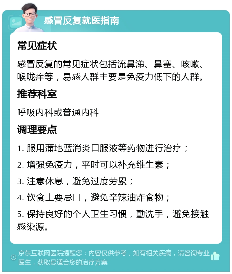 感冒反复就医指南 常见症状 感冒反复的常见症状包括流鼻涕、鼻塞、咳嗽、喉咙痒等，易感人群主要是免疫力低下的人群。 推荐科室 呼吸内科或普通内科 调理要点 1. 服用蒲地蓝消炎口服液等药物进行治疗； 2. 增强免疫力，平时可以补充维生素； 3. 注意休息，避免过度劳累； 4. 饮食上要忌口，避免辛辣油炸食物； 5. 保持良好的个人卫生习惯，勤洗手，避免接触感染源。