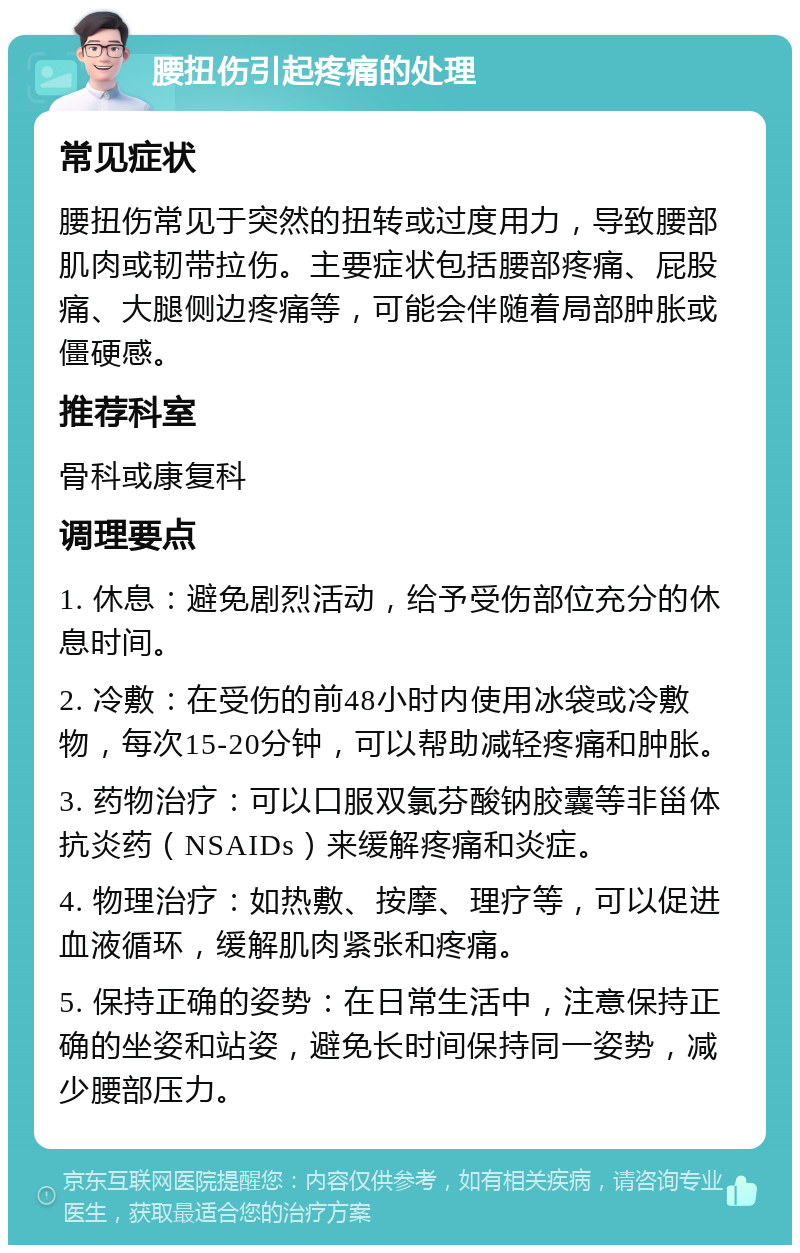 腰扭伤引起疼痛的处理 常见症状 腰扭伤常见于突然的扭转或过度用力，导致腰部肌肉或韧带拉伤。主要症状包括腰部疼痛、屁股痛、大腿侧边疼痛等，可能会伴随着局部肿胀或僵硬感。 推荐科室 骨科或康复科 调理要点 1. 休息：避免剧烈活动，给予受伤部位充分的休息时间。 2. 冷敷：在受伤的前48小时内使用冰袋或冷敷物，每次15-20分钟，可以帮助减轻疼痛和肿胀。 3. 药物治疗：可以口服双氯芬酸钠胶囊等非甾体抗炎药（NSAIDs）来缓解疼痛和炎症。 4. 物理治疗：如热敷、按摩、理疗等，可以促进血液循环，缓解肌肉紧张和疼痛。 5. 保持正确的姿势：在日常生活中，注意保持正确的坐姿和站姿，避免长时间保持同一姿势，减少腰部压力。