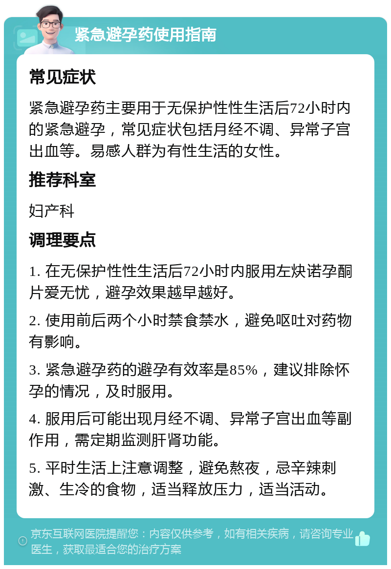 紧急避孕药使用指南 常见症状 紧急避孕药主要用于无保护性性生活后72小时内的紧急避孕，常见症状包括月经不调、异常子宫出血等。易感人群为有性生活的女性。 推荐科室 妇产科 调理要点 1. 在无保护性性生活后72小时内服用左炔诺孕酮片爱无忧，避孕效果越早越好。 2. 使用前后两个小时禁食禁水，避免呕吐对药物有影响。 3. 紧急避孕药的避孕有效率是85%，建议排除怀孕的情况，及时服用。 4. 服用后可能出现月经不调、异常子宫出血等副作用，需定期监测肝肾功能。 5. 平时生活上注意调整，避免熬夜，忌辛辣刺激、生冷的食物，适当释放压力，适当活动。