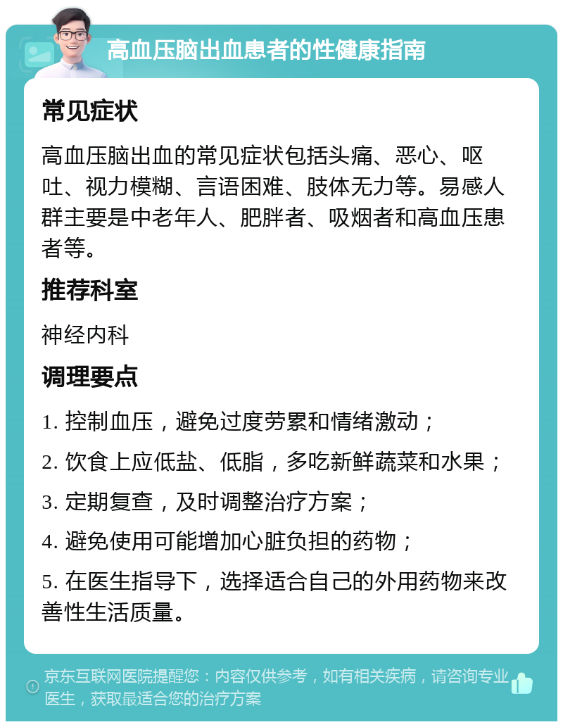 高血压脑出血患者的性健康指南 常见症状 高血压脑出血的常见症状包括头痛、恶心、呕吐、视力模糊、言语困难、肢体无力等。易感人群主要是中老年人、肥胖者、吸烟者和高血压患者等。 推荐科室 神经内科 调理要点 1. 控制血压，避免过度劳累和情绪激动； 2. 饮食上应低盐、低脂，多吃新鲜蔬菜和水果； 3. 定期复查，及时调整治疗方案； 4. 避免使用可能增加心脏负担的药物； 5. 在医生指导下，选择适合自己的外用药物来改善性生活质量。