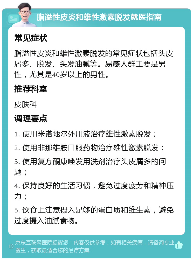 脂溢性皮炎和雄性激素脱发就医指南 常见症状 脂溢性皮炎和雄性激素脱发的常见症状包括头皮屑多、脱发、头发油腻等。易感人群主要是男性，尤其是40岁以上的男性。 推荐科室 皮肤科 调理要点 1. 使用米诺地尔外用液治疗雄性激素脱发； 2. 使用非那雄胺口服药物治疗雄性激素脱发； 3. 使用复方酮康唑发用洗剂治疗头皮屑多的问题； 4. 保持良好的生活习惯，避免过度疲劳和精神压力； 5. 饮食上注意摄入足够的蛋白质和维生素，避免过度摄入油腻食物。