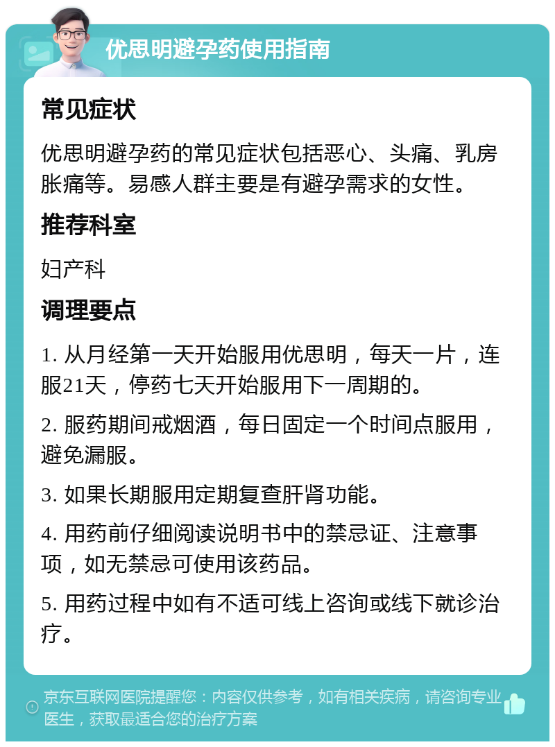 优思明避孕药使用指南 常见症状 优思明避孕药的常见症状包括恶心、头痛、乳房胀痛等。易感人群主要是有避孕需求的女性。 推荐科室 妇产科 调理要点 1. 从月经第一天开始服用优思明，每天一片，连服21天，停药七天开始服用下一周期的。 2. 服药期间戒烟酒，每日固定一个时间点服用，避免漏服。 3. 如果长期服用定期复查肝肾功能。 4. 用药前仔细阅读说明书中的禁忌证、注意事项，如无禁忌可使用该药品。 5. 用药过程中如有不适可线上咨询或线下就诊治疗。