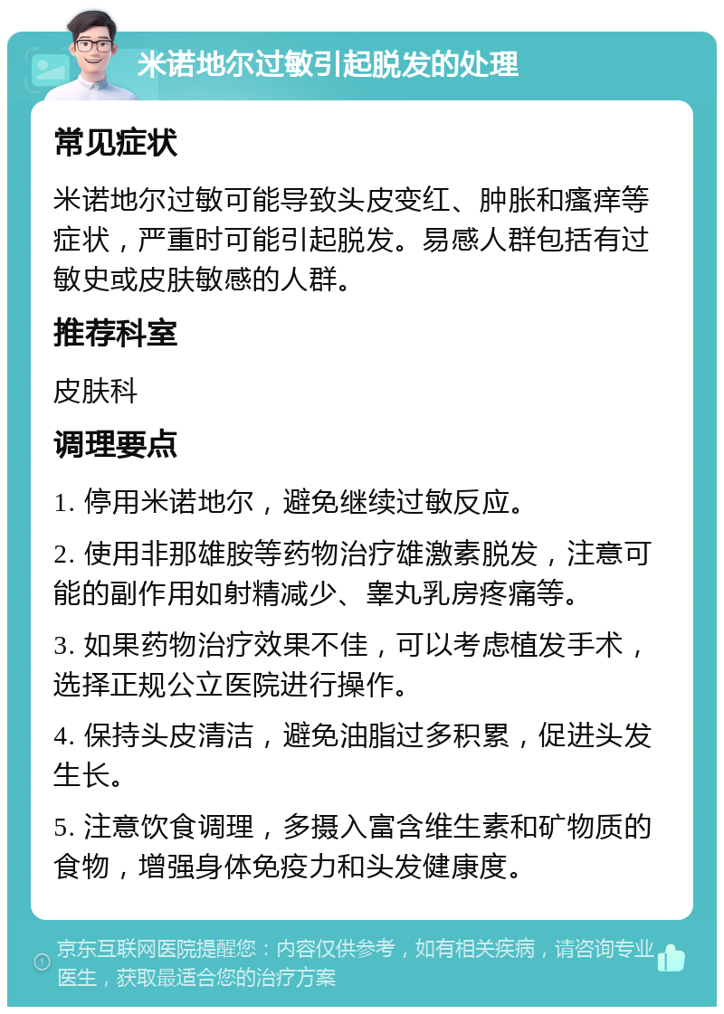 米诺地尔过敏引起脱发的处理 常见症状 米诺地尔过敏可能导致头皮变红、肿胀和瘙痒等症状，严重时可能引起脱发。易感人群包括有过敏史或皮肤敏感的人群。 推荐科室 皮肤科 调理要点 1. 停用米诺地尔，避免继续过敏反应。 2. 使用非那雄胺等药物治疗雄激素脱发，注意可能的副作用如射精减少、睾丸乳房疼痛等。 3. 如果药物治疗效果不佳，可以考虑植发手术，选择正规公立医院进行操作。 4. 保持头皮清洁，避免油脂过多积累，促进头发生长。 5. 注意饮食调理，多摄入富含维生素和矿物质的食物，增强身体免疫力和头发健康度。