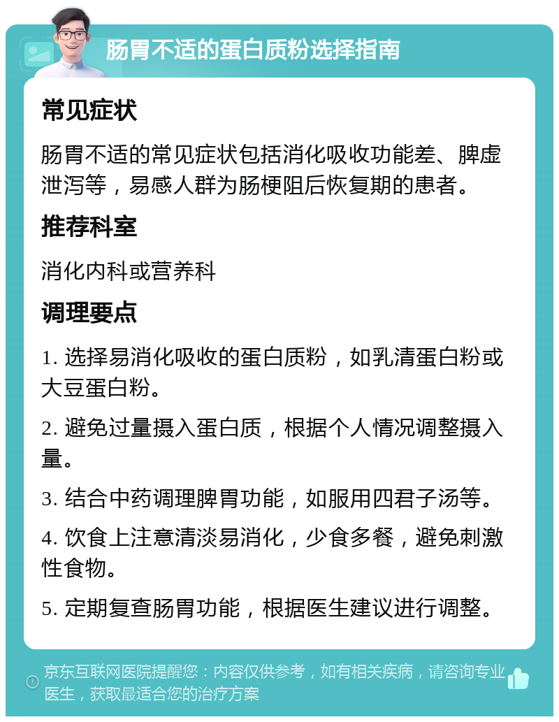 肠胃不适的蛋白质粉选择指南 常见症状 肠胃不适的常见症状包括消化吸收功能差、脾虚泄泻等，易感人群为肠梗阻后恢复期的患者。 推荐科室 消化内科或营养科 调理要点 1. 选择易消化吸收的蛋白质粉，如乳清蛋白粉或大豆蛋白粉。 2. 避免过量摄入蛋白质，根据个人情况调整摄入量。 3. 结合中药调理脾胃功能，如服用四君子汤等。 4. 饮食上注意清淡易消化，少食多餐，避免刺激性食物。 5. 定期复查肠胃功能，根据医生建议进行调整。