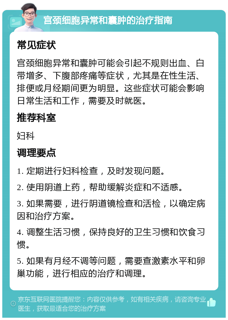 宫颈细胞异常和囊肿的治疗指南 常见症状 宫颈细胞异常和囊肿可能会引起不规则出血、白带增多、下腹部疼痛等症状，尤其是在性生活、排便或月经期间更为明显。这些症状可能会影响日常生活和工作，需要及时就医。 推荐科室 妇科 调理要点 1. 定期进行妇科检查，及时发现问题。 2. 使用阴道上药，帮助缓解炎症和不适感。 3. 如果需要，进行阴道镜检查和活检，以确定病因和治疗方案。 4. 调整生活习惯，保持良好的卫生习惯和饮食习惯。 5. 如果有月经不调等问题，需要查激素水平和卵巢功能，进行相应的治疗和调理。