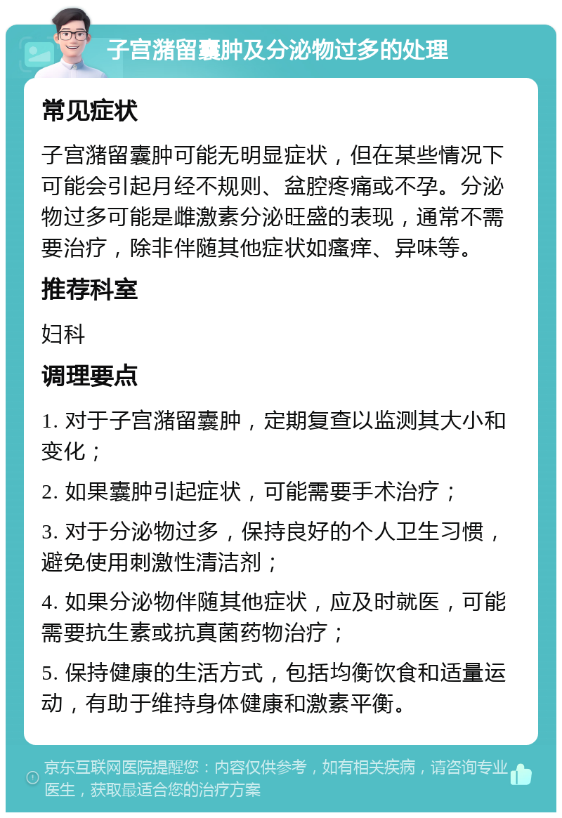 子宫潴留囊肿及分泌物过多的处理 常见症状 子宫潴留囊肿可能无明显症状，但在某些情况下可能会引起月经不规则、盆腔疼痛或不孕。分泌物过多可能是雌激素分泌旺盛的表现，通常不需要治疗，除非伴随其他症状如瘙痒、异味等。 推荐科室 妇科 调理要点 1. 对于子宫潴留囊肿，定期复查以监测其大小和变化； 2. 如果囊肿引起症状，可能需要手术治疗； 3. 对于分泌物过多，保持良好的个人卫生习惯，避免使用刺激性清洁剂； 4. 如果分泌物伴随其他症状，应及时就医，可能需要抗生素或抗真菌药物治疗； 5. 保持健康的生活方式，包括均衡饮食和适量运动，有助于维持身体健康和激素平衡。