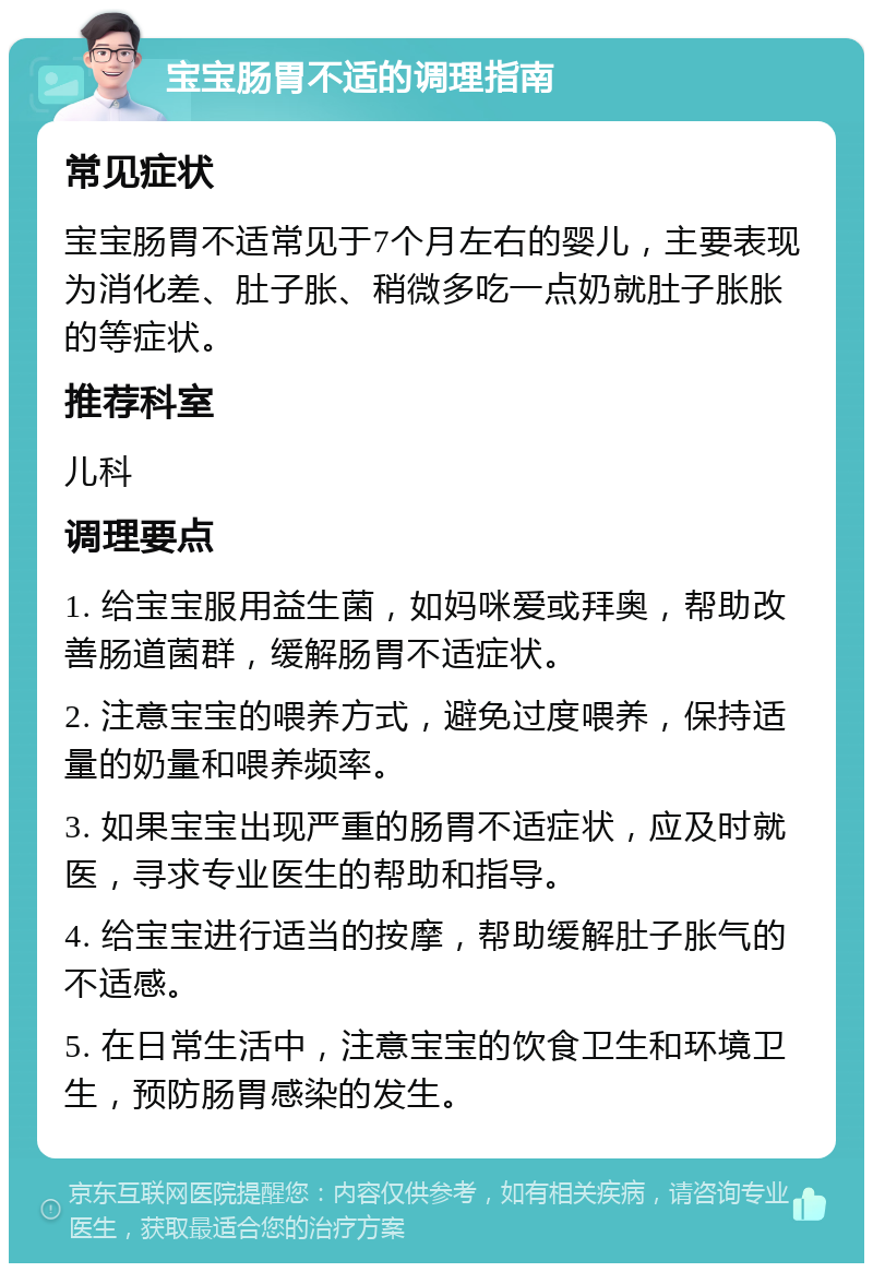 宝宝肠胃不适的调理指南 常见症状 宝宝肠胃不适常见于7个月左右的婴儿，主要表现为消化差、肚子胀、稍微多吃一点奶就肚子胀胀的等症状。 推荐科室 儿科 调理要点 1. 给宝宝服用益生菌，如妈咪爱或拜奥，帮助改善肠道菌群，缓解肠胃不适症状。 2. 注意宝宝的喂养方式，避免过度喂养，保持适量的奶量和喂养频率。 3. 如果宝宝出现严重的肠胃不适症状，应及时就医，寻求专业医生的帮助和指导。 4. 给宝宝进行适当的按摩，帮助缓解肚子胀气的不适感。 5. 在日常生活中，注意宝宝的饮食卫生和环境卫生，预防肠胃感染的发生。