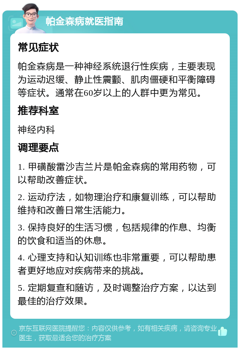 帕金森病就医指南 常见症状 帕金森病是一种神经系统退行性疾病，主要表现为运动迟缓、静止性震颤、肌肉僵硬和平衡障碍等症状。通常在60岁以上的人群中更为常见。 推荐科室 神经内科 调理要点 1. 甲磺酸雷沙吉兰片是帕金森病的常用药物，可以帮助改善症状。 2. 运动疗法，如物理治疗和康复训练，可以帮助维持和改善日常生活能力。 3. 保持良好的生活习惯，包括规律的作息、均衡的饮食和适当的休息。 4. 心理支持和认知训练也非常重要，可以帮助患者更好地应对疾病带来的挑战。 5. 定期复查和随访，及时调整治疗方案，以达到最佳的治疗效果。