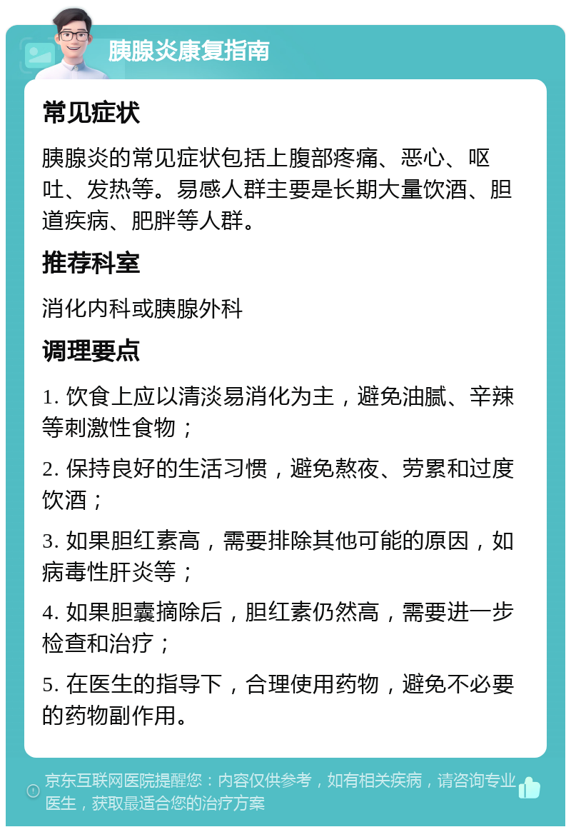 胰腺炎康复指南 常见症状 胰腺炎的常见症状包括上腹部疼痛、恶心、呕吐、发热等。易感人群主要是长期大量饮酒、胆道疾病、肥胖等人群。 推荐科室 消化内科或胰腺外科 调理要点 1. 饮食上应以清淡易消化为主，避免油腻、辛辣等刺激性食物； 2. 保持良好的生活习惯，避免熬夜、劳累和过度饮酒； 3. 如果胆红素高，需要排除其他可能的原因，如病毒性肝炎等； 4. 如果胆囊摘除后，胆红素仍然高，需要进一步检查和治疗； 5. 在医生的指导下，合理使用药物，避免不必要的药物副作用。