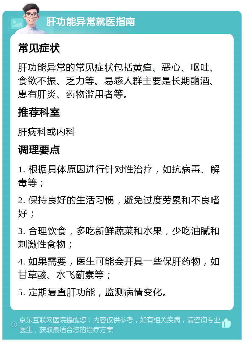 肝功能异常就医指南 常见症状 肝功能异常的常见症状包括黄疸、恶心、呕吐、食欲不振、乏力等。易感人群主要是长期酗酒、患有肝炎、药物滥用者等。 推荐科室 肝病科或内科 调理要点 1. 根据具体原因进行针对性治疗，如抗病毒、解毒等； 2. 保持良好的生活习惯，避免过度劳累和不良嗜好； 3. 合理饮食，多吃新鲜蔬菜和水果，少吃油腻和刺激性食物； 4. 如果需要，医生可能会开具一些保肝药物，如甘草酸、水飞蓟素等； 5. 定期复查肝功能，监测病情变化。