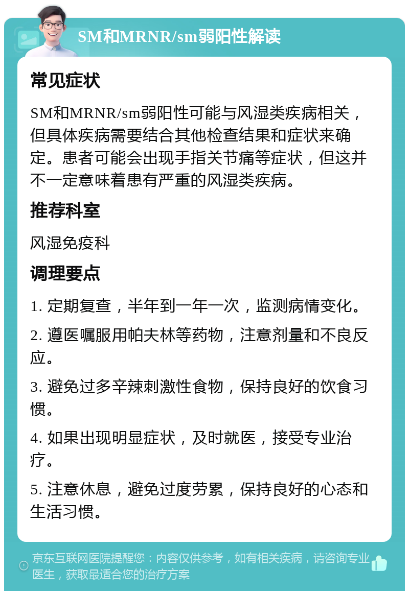 SM和MRNR/sm弱阳性解读 常见症状 SM和MRNR/sm弱阳性可能与风湿类疾病相关，但具体疾病需要结合其他检查结果和症状来确定。患者可能会出现手指关节痛等症状，但这并不一定意味着患有严重的风湿类疾病。 推荐科室 风湿免疫科 调理要点 1. 定期复查，半年到一年一次，监测病情变化。 2. 遵医嘱服用帕夫林等药物，注意剂量和不良反应。 3. 避免过多辛辣刺激性食物，保持良好的饮食习惯。 4. 如果出现明显症状，及时就医，接受专业治疗。 5. 注意休息，避免过度劳累，保持良好的心态和生活习惯。