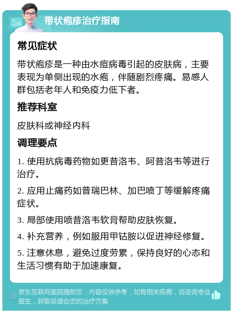 带状疱疹治疗指南 常见症状 带状疱疹是一种由水痘病毒引起的皮肤病，主要表现为单侧出现的水疱，伴随剧烈疼痛。易感人群包括老年人和免疫力低下者。 推荐科室 皮肤科或神经内科 调理要点 1. 使用抗病毒药物如更昔洛韦、阿昔洛韦等进行治疗。 2. 应用止痛药如普瑞巴林、加巴喷丁等缓解疼痛症状。 3. 局部使用喷昔洛韦软膏帮助皮肤恢复。 4. 补充营养，例如服用甲钴胺以促进神经修复。 5. 注意休息，避免过度劳累，保持良好的心态和生活习惯有助于加速康复。