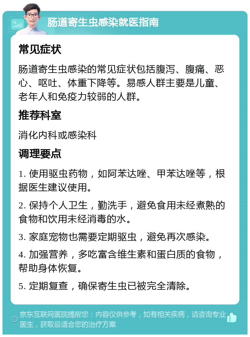 肠道寄生虫感染就医指南 常见症状 肠道寄生虫感染的常见症状包括腹泻、腹痛、恶心、呕吐、体重下降等。易感人群主要是儿童、老年人和免疫力较弱的人群。 推荐科室 消化内科或感染科 调理要点 1. 使用驱虫药物，如阿苯达唑、甲苯达唑等，根据医生建议使用。 2. 保持个人卫生，勤洗手，避免食用未经煮熟的食物和饮用未经消毒的水。 3. 家庭宠物也需要定期驱虫，避免再次感染。 4. 加强营养，多吃富含维生素和蛋白质的食物，帮助身体恢复。 5. 定期复查，确保寄生虫已被完全清除。