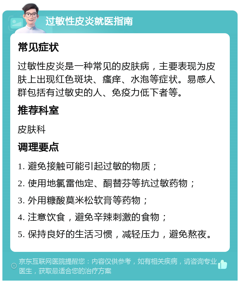 过敏性皮炎就医指南 常见症状 过敏性皮炎是一种常见的皮肤病，主要表现为皮肤上出现红色斑块、瘙痒、水泡等症状。易感人群包括有过敏史的人、免疫力低下者等。 推荐科室 皮肤科 调理要点 1. 避免接触可能引起过敏的物质； 2. 使用地氯雷他定、酮替芬等抗过敏药物； 3. 外用糠酸莫米松软膏等药物； 4. 注意饮食，避免辛辣刺激的食物； 5. 保持良好的生活习惯，减轻压力，避免熬夜。