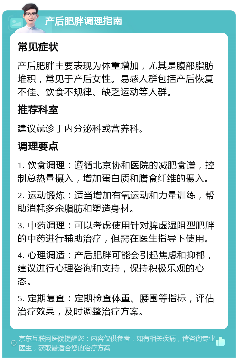 产后肥胖调理指南 常见症状 产后肥胖主要表现为体重增加，尤其是腹部脂肪堆积，常见于产后女性。易感人群包括产后恢复不佳、饮食不规律、缺乏运动等人群。 推荐科室 建议就诊于内分泌科或营养科。 调理要点 1. 饮食调理：遵循北京协和医院的减肥食谱，控制总热量摄入，增加蛋白质和膳食纤维的摄入。 2. 运动锻炼：适当增加有氧运动和力量训练，帮助消耗多余脂肪和塑造身材。 3. 中药调理：可以考虑使用针对脾虚湿阻型肥胖的中药进行辅助治疗，但需在医生指导下使用。 4. 心理调适：产后肥胖可能会引起焦虑和抑郁，建议进行心理咨询和支持，保持积极乐观的心态。 5. 定期复查：定期检查体重、腰围等指标，评估治疗效果，及时调整治疗方案。