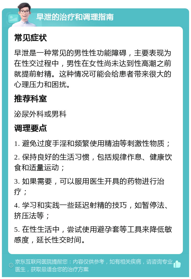 早泄的治疗和调理指南 常见症状 早泄是一种常见的男性性功能障碍，主要表现为在性交过程中，男性在女性尚未达到性高潮之前就提前射精。这种情况可能会给患者带来很大的心理压力和困扰。 推荐科室 泌尿外科或男科 调理要点 1. 避免过度手淫和频繁使用精油等刺激性物质； 2. 保持良好的生活习惯，包括规律作息、健康饮食和适量运动； 3. 如果需要，可以服用医生开具的药物进行治疗； 4. 学习和实践一些延迟射精的技巧，如暂停法、挤压法等； 5. 在性生活中，尝试使用避孕套等工具来降低敏感度，延长性交时间。