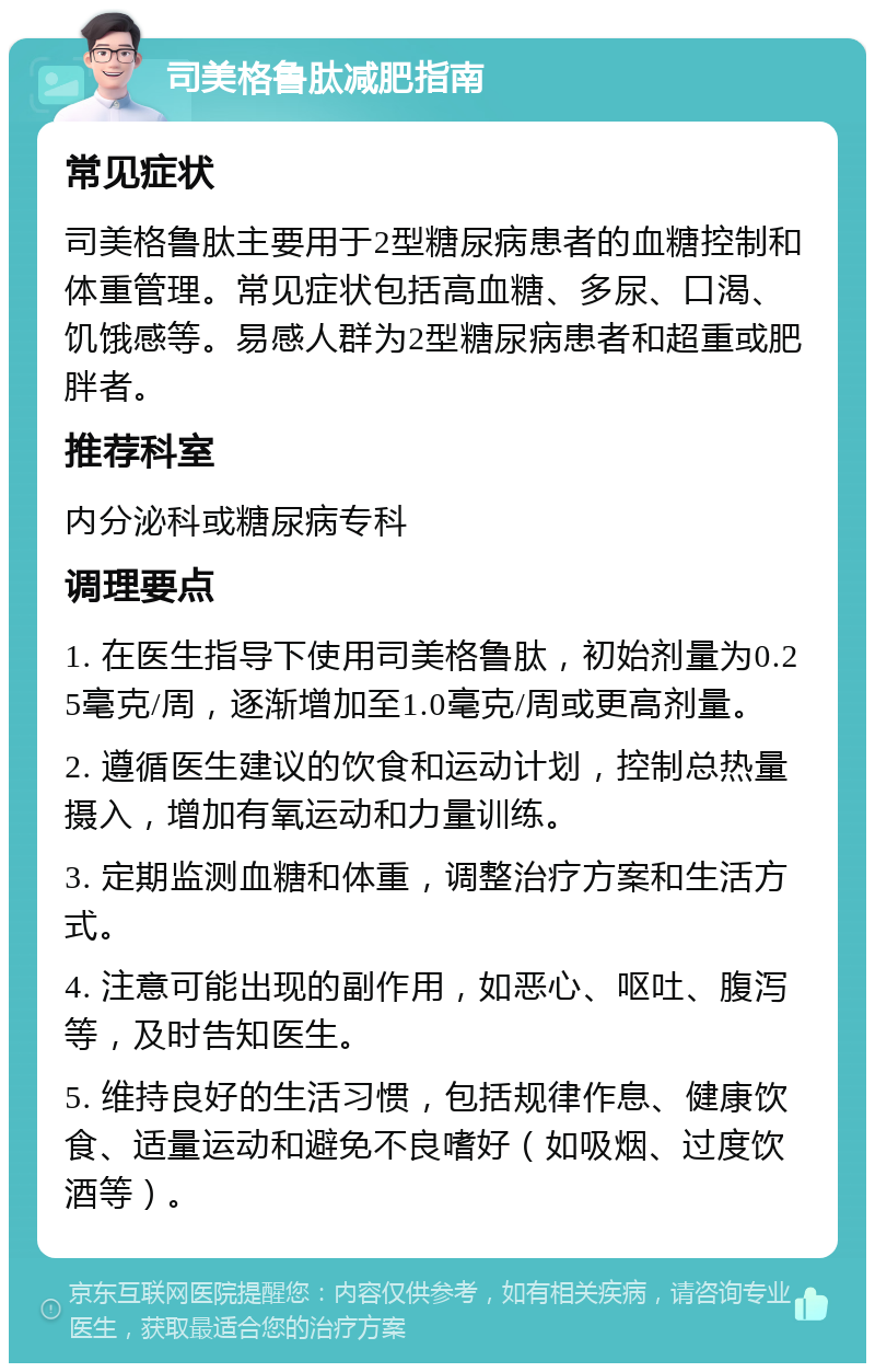 司美格鲁肽减肥指南 常见症状 司美格鲁肽主要用于2型糖尿病患者的血糖控制和体重管理。常见症状包括高血糖、多尿、口渴、饥饿感等。易感人群为2型糖尿病患者和超重或肥胖者。 推荐科室 内分泌科或糖尿病专科 调理要点 1. 在医生指导下使用司美格鲁肽，初始剂量为0.25毫克/周，逐渐增加至1.0毫克/周或更高剂量。 2. 遵循医生建议的饮食和运动计划，控制总热量摄入，增加有氧运动和力量训练。 3. 定期监测血糖和体重，调整治疗方案和生活方式。 4. 注意可能出现的副作用，如恶心、呕吐、腹泻等，及时告知医生。 5. 维持良好的生活习惯，包括规律作息、健康饮食、适量运动和避免不良嗜好（如吸烟、过度饮酒等）。