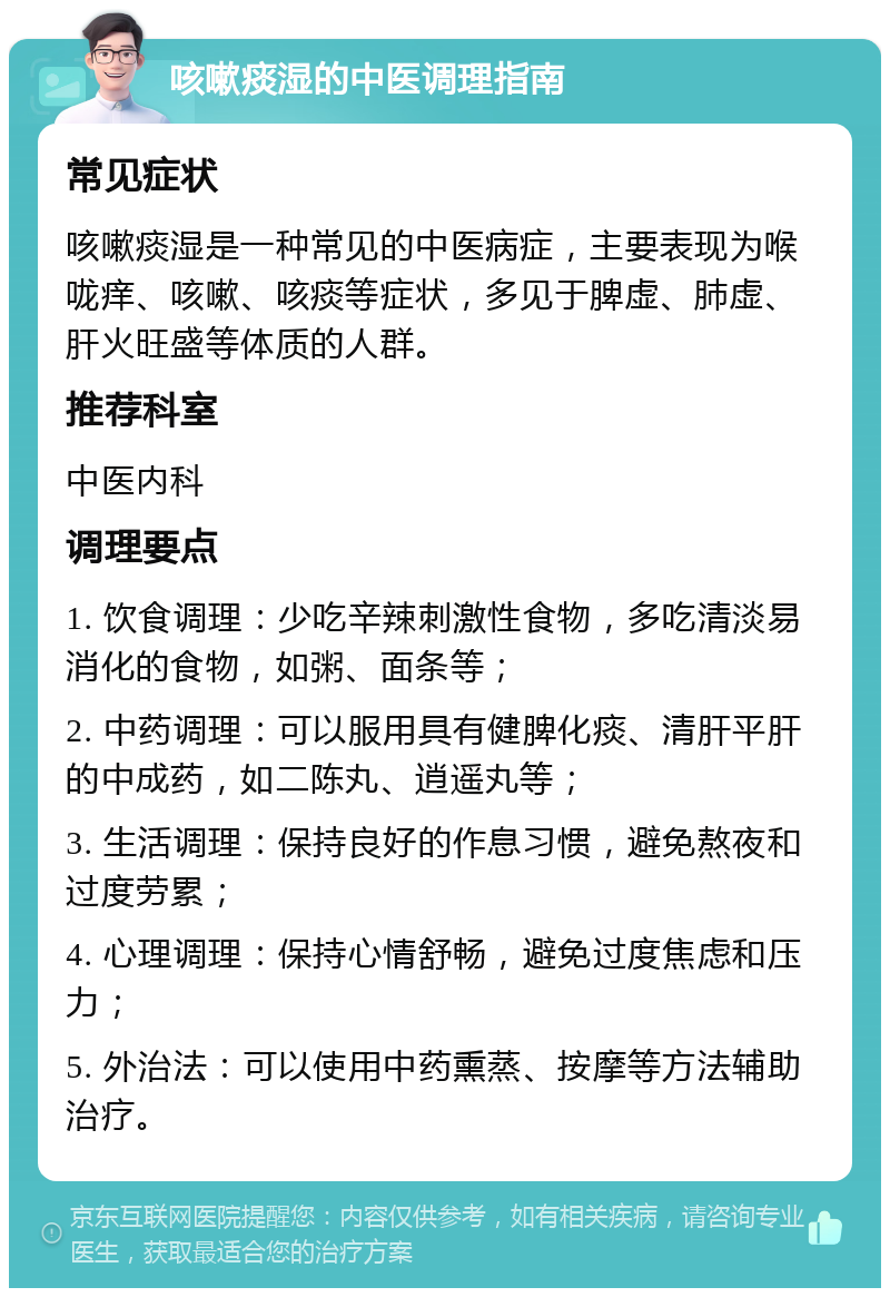 咳嗽痰湿的中医调理指南 常见症状 咳嗽痰湿是一种常见的中医病症，主要表现为喉咙痒、咳嗽、咳痰等症状，多见于脾虚、肺虚、肝火旺盛等体质的人群。 推荐科室 中医内科 调理要点 1. 饮食调理：少吃辛辣刺激性食物，多吃清淡易消化的食物，如粥、面条等； 2. 中药调理：可以服用具有健脾化痰、清肝平肝的中成药，如二陈丸、逍遥丸等； 3. 生活调理：保持良好的作息习惯，避免熬夜和过度劳累； 4. 心理调理：保持心情舒畅，避免过度焦虑和压力； 5. 外治法：可以使用中药熏蒸、按摩等方法辅助治疗。