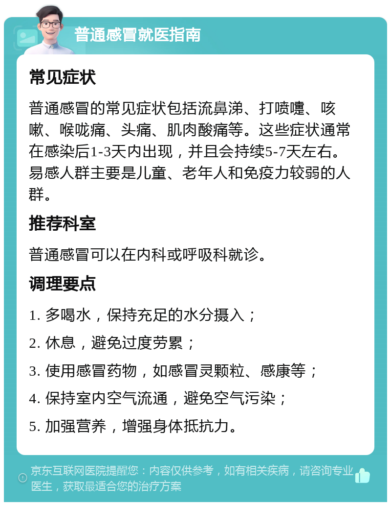 普通感冒就医指南 常见症状 普通感冒的常见症状包括流鼻涕、打喷嚏、咳嗽、喉咙痛、头痛、肌肉酸痛等。这些症状通常在感染后1-3天内出现，并且会持续5-7天左右。易感人群主要是儿童、老年人和免疫力较弱的人群。 推荐科室 普通感冒可以在内科或呼吸科就诊。 调理要点 1. 多喝水，保持充足的水分摄入； 2. 休息，避免过度劳累； 3. 使用感冒药物，如感冒灵颗粒、感康等； 4. 保持室内空气流通，避免空气污染； 5. 加强营养，增强身体抵抗力。