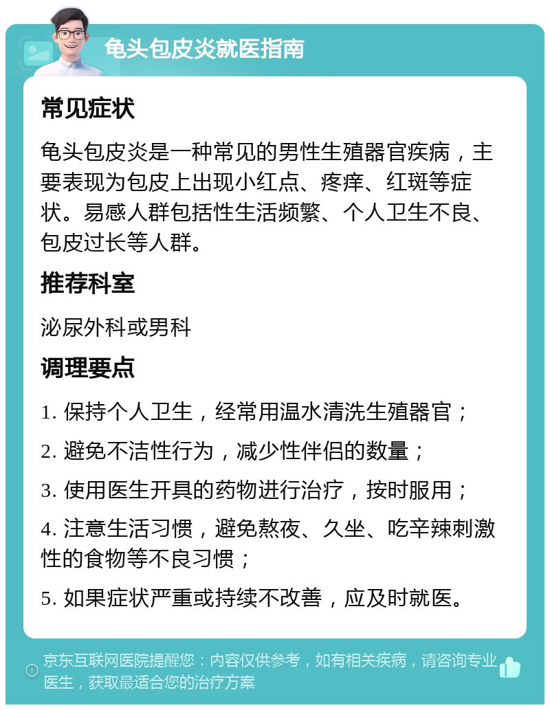 龟头包皮炎就医指南 常见症状 龟头包皮炎是一种常见的男性生殖器官疾病，主要表现为包皮上出现小红点、疼痒、红斑等症状。易感人群包括性生活频繁、个人卫生不良、包皮过长等人群。 推荐科室 泌尿外科或男科 调理要点 1. 保持个人卫生，经常用温水清洗生殖器官； 2. 避免不洁性行为，减少性伴侣的数量； 3. 使用医生开具的药物进行治疗，按时服用； 4. 注意生活习惯，避免熬夜、久坐、吃辛辣刺激性的食物等不良习惯； 5. 如果症状严重或持续不改善，应及时就医。