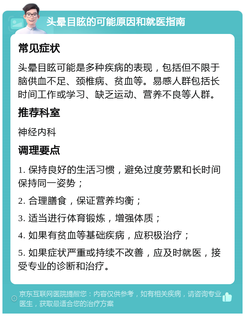 头晕目眩的可能原因和就医指南 常见症状 头晕目眩可能是多种疾病的表现，包括但不限于脑供血不足、颈椎病、贫血等。易感人群包括长时间工作或学习、缺乏运动、营养不良等人群。 推荐科室 神经内科 调理要点 1. 保持良好的生活习惯，避免过度劳累和长时间保持同一姿势； 2. 合理膳食，保证营养均衡； 3. 适当进行体育锻炼，增强体质； 4. 如果有贫血等基础疾病，应积极治疗； 5. 如果症状严重或持续不改善，应及时就医，接受专业的诊断和治疗。