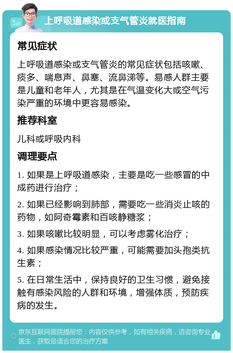 上呼吸道感染或支气管炎就医指南 常见症状 上呼吸道感染或支气管炎的常见症状包括咳嗽、痰多、喘息声、鼻塞、流鼻涕等。易感人群主要是儿童和老年人，尤其是在气温变化大或空气污染严重的环境中更容易感染。 推荐科室 儿科或呼吸内科 调理要点 1. 如果是上呼吸道感染，主要是吃一些感冒的中成药进行治疗； 2. 如果已经影响到肺部，需要吃一些消炎止咳的药物，如阿奇霉素和百咳静糖浆； 3. 如果咳嗽比较明显，可以考虑雾化治疗； 4. 如果感染情况比较严重，可能需要加头孢类抗生素； 5. 在日常生活中，保持良好的卫生习惯，避免接触有感染风险的人群和环境，增强体质，预防疾病的发生。