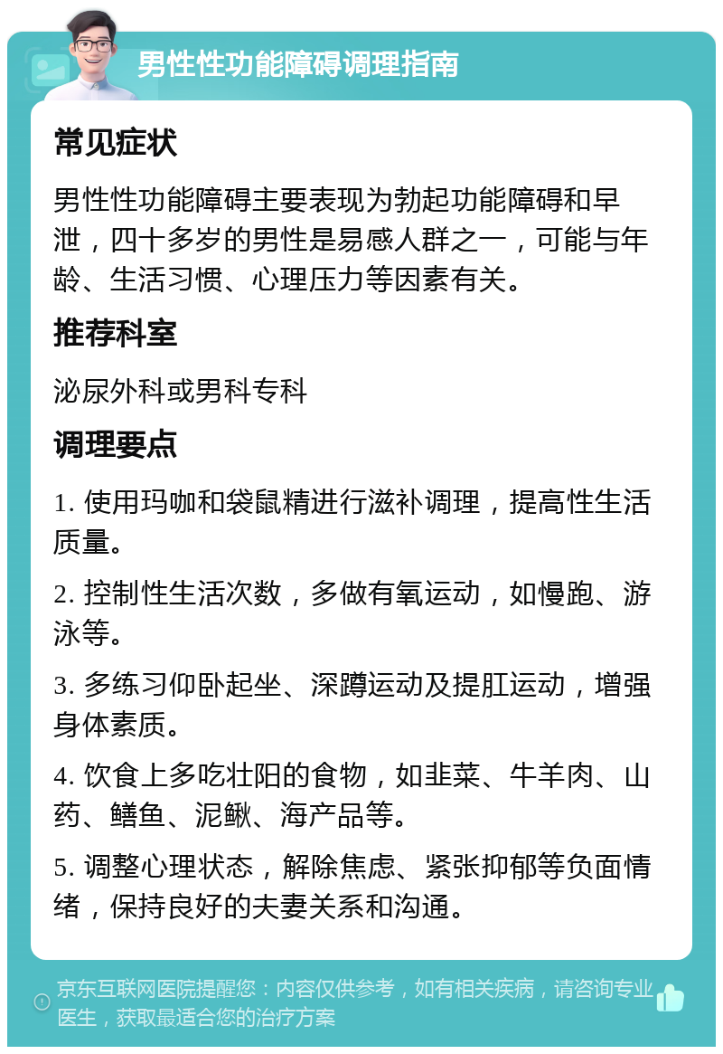 男性性功能障碍调理指南 常见症状 男性性功能障碍主要表现为勃起功能障碍和早泄，四十多岁的男性是易感人群之一，可能与年龄、生活习惯、心理压力等因素有关。 推荐科室 泌尿外科或男科专科 调理要点 1. 使用玛咖和袋鼠精进行滋补调理，提高性生活质量。 2. 控制性生活次数，多做有氧运动，如慢跑、游泳等。 3. 多练习仰卧起坐、深蹲运动及提肛运动，增强身体素质。 4. 饮食上多吃壮阳的食物，如韭菜、牛羊肉、山药、鳝鱼、泥鳅、海产品等。 5. 调整心理状态，解除焦虑、紧张抑郁等负面情绪，保持良好的夫妻关系和沟通。