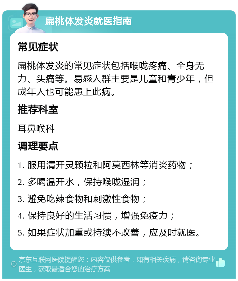 扁桃体发炎就医指南 常见症状 扁桃体发炎的常见症状包括喉咙疼痛、全身无力、头痛等。易感人群主要是儿童和青少年，但成年人也可能患上此病。 推荐科室 耳鼻喉科 调理要点 1. 服用清开灵颗粒和阿莫西林等消炎药物； 2. 多喝温开水，保持喉咙湿润； 3. 避免吃辣食物和刺激性食物； 4. 保持良好的生活习惯，增强免疫力； 5. 如果症状加重或持续不改善，应及时就医。