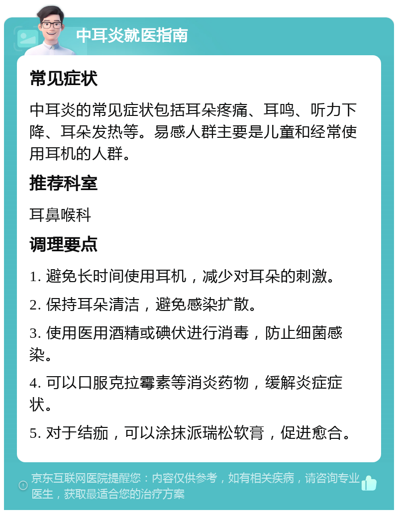 中耳炎就医指南 常见症状 中耳炎的常见症状包括耳朵疼痛、耳鸣、听力下降、耳朵发热等。易感人群主要是儿童和经常使用耳机的人群。 推荐科室 耳鼻喉科 调理要点 1. 避免长时间使用耳机，减少对耳朵的刺激。 2. 保持耳朵清洁，避免感染扩散。 3. 使用医用酒精或碘伏进行消毒，防止细菌感染。 4. 可以口服克拉霉素等消炎药物，缓解炎症症状。 5. 对于结痂，可以涂抹派瑞松软膏，促进愈合。