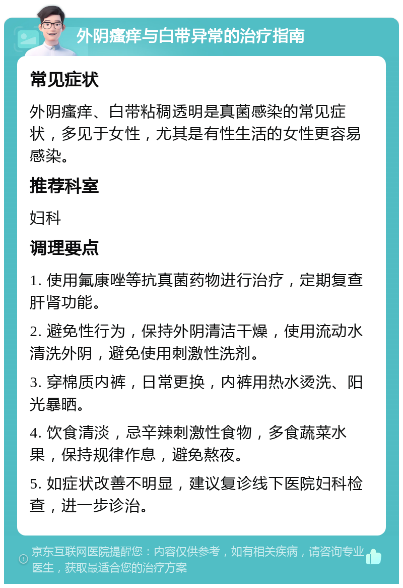 外阴瘙痒与白带异常的治疗指南 常见症状 外阴瘙痒、白带粘稠透明是真菌感染的常见症状，多见于女性，尤其是有性生活的女性更容易感染。 推荐科室 妇科 调理要点 1. 使用氟康唑等抗真菌药物进行治疗，定期复查肝肾功能。 2. 避免性行为，保持外阴清洁干燥，使用流动水清洗外阴，避免使用刺激性洗剂。 3. 穿棉质内裤，日常更换，内裤用热水烫洗、阳光暴晒。 4. 饮食清淡，忌辛辣刺激性食物，多食蔬菜水果，保持规律作息，避免熬夜。 5. 如症状改善不明显，建议复诊线下医院妇科检查，进一步诊治。