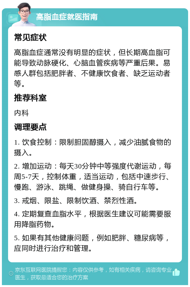 高脂血症就医指南 常见症状 高脂血症通常没有明显的症状，但长期高血脂可能导致动脉硬化、心脑血管疾病等严重后果。易感人群包括肥胖者、不健康饮食者、缺乏运动者等。 推荐科室 内科 调理要点 1. 饮食控制：限制胆固醇摄入，减少油腻食物的摄入。 2. 增加运动：每天30分钟中等强度代谢运动，每周5-7天，控制体重，适当运动，包括中速步行、慢跑、游泳、跳绳、做健身操、骑自行车等。 3. 戒烟、限盐、限制饮酒、禁烈性酒。 4. 定期复查血脂水平，根据医生建议可能需要服用降脂药物。 5. 如果有其他健康问题，例如肥胖、糖尿病等，应同时进行治疗和管理。