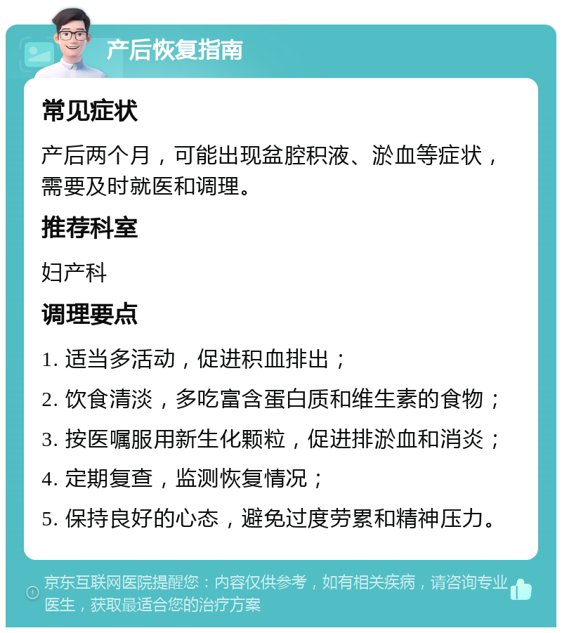 产后恢复指南 常见症状 产后两个月，可能出现盆腔积液、淤血等症状，需要及时就医和调理。 推荐科室 妇产科 调理要点 1. 适当多活动，促进积血排出； 2. 饮食清淡，多吃富含蛋白质和维生素的食物； 3. 按医嘱服用新生化颗粒，促进排淤血和消炎； 4. 定期复查，监测恢复情况； 5. 保持良好的心态，避免过度劳累和精神压力。