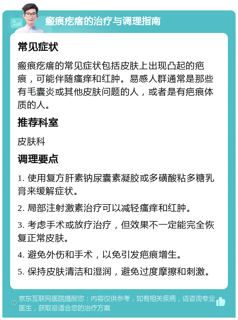 瘢痕疙瘩的治疗与调理指南 常见症状 瘢痕疙瘩的常见症状包括皮肤上出现凸起的疤痕，可能伴随瘙痒和红肿。易感人群通常是那些有毛囊炎或其他皮肤问题的人，或者是有疤痕体质的人。 推荐科室 皮肤科 调理要点 1. 使用复方肝素钠尿囊素凝胶或多磺酸粘多糖乳膏来缓解症状。 2. 局部注射激素治疗可以减轻瘙痒和红肿。 3. 考虑手术或放疗治疗，但效果不一定能完全恢复正常皮肤。 4. 避免外伤和手术，以免引发疤痕增生。 5. 保持皮肤清洁和湿润，避免过度摩擦和刺激。