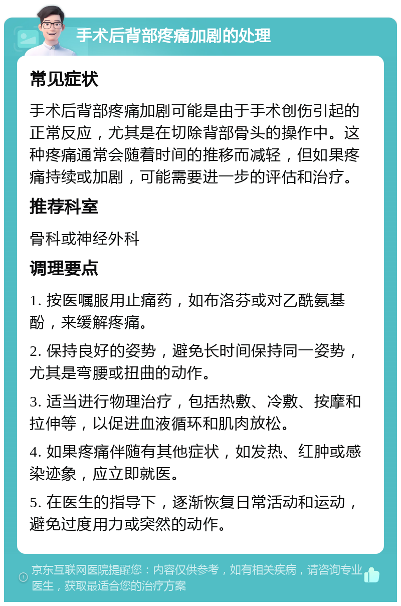 手术后背部疼痛加剧的处理 常见症状 手术后背部疼痛加剧可能是由于手术创伤引起的正常反应，尤其是在切除背部骨头的操作中。这种疼痛通常会随着时间的推移而减轻，但如果疼痛持续或加剧，可能需要进一步的评估和治疗。 推荐科室 骨科或神经外科 调理要点 1. 按医嘱服用止痛药，如布洛芬或对乙酰氨基酚，来缓解疼痛。 2. 保持良好的姿势，避免长时间保持同一姿势，尤其是弯腰或扭曲的动作。 3. 适当进行物理治疗，包括热敷、冷敷、按摩和拉伸等，以促进血液循环和肌肉放松。 4. 如果疼痛伴随有其他症状，如发热、红肿或感染迹象，应立即就医。 5. 在医生的指导下，逐渐恢复日常活动和运动，避免过度用力或突然的动作。