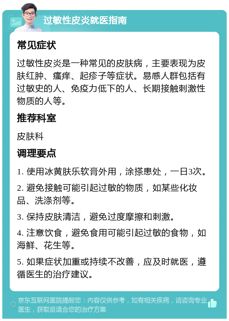 过敏性皮炎就医指南 常见症状 过敏性皮炎是一种常见的皮肤病，主要表现为皮肤红肿、瘙痒、起疹子等症状。易感人群包括有过敏史的人、免疫力低下的人、长期接触刺激性物质的人等。 推荐科室 皮肤科 调理要点 1. 使用冰黄肤乐软膏外用，涂搽患处，一日3次。 2. 避免接触可能引起过敏的物质，如某些化妆品、洗涤剂等。 3. 保持皮肤清洁，避免过度摩擦和刺激。 4. 注意饮食，避免食用可能引起过敏的食物，如海鲜、花生等。 5. 如果症状加重或持续不改善，应及时就医，遵循医生的治疗建议。