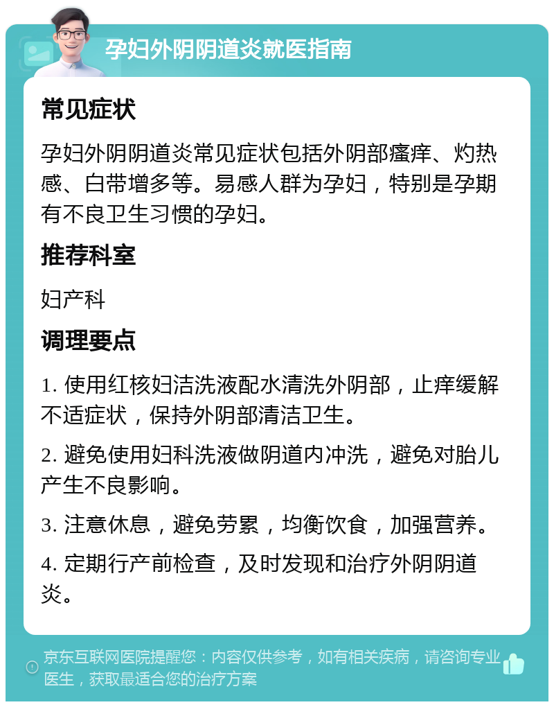 孕妇外阴阴道炎就医指南 常见症状 孕妇外阴阴道炎常见症状包括外阴部瘙痒、灼热感、白带增多等。易感人群为孕妇，特别是孕期有不良卫生习惯的孕妇。 推荐科室 妇产科 调理要点 1. 使用红核妇洁洗液配水清洗外阴部，止痒缓解不适症状，保持外阴部清洁卫生。 2. 避免使用妇科洗液做阴道内冲洗，避免对胎儿产生不良影响。 3. 注意休息，避免劳累，均衡饮食，加强营养。 4. 定期行产前检查，及时发现和治疗外阴阴道炎。