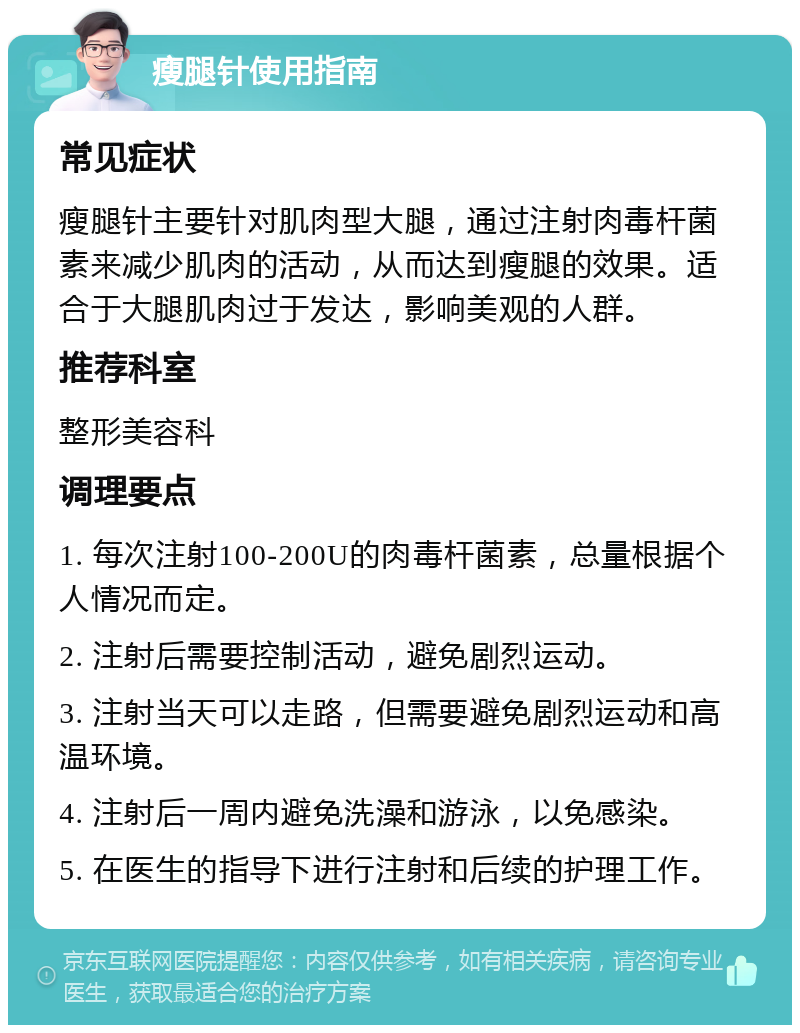 瘦腿针使用指南 常见症状 瘦腿针主要针对肌肉型大腿，通过注射肉毒杆菌素来减少肌肉的活动，从而达到瘦腿的效果。适合于大腿肌肉过于发达，影响美观的人群。 推荐科室 整形美容科 调理要点 1. 每次注射100-200U的肉毒杆菌素，总量根据个人情况而定。 2. 注射后需要控制活动，避免剧烈运动。 3. 注射当天可以走路，但需要避免剧烈运动和高温环境。 4. 注射后一周内避免洗澡和游泳，以免感染。 5. 在医生的指导下进行注射和后续的护理工作。