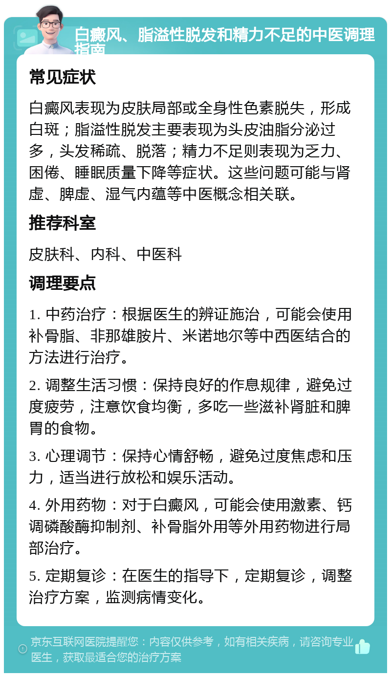 白癜风、脂溢性脱发和精力不足的中医调理指南 常见症状 白癜风表现为皮肤局部或全身性色素脱失，形成白斑；脂溢性脱发主要表现为头皮油脂分泌过多，头发稀疏、脱落；精力不足则表现为乏力、困倦、睡眠质量下降等症状。这些问题可能与肾虚、脾虚、湿气内蕴等中医概念相关联。 推荐科室 皮肤科、内科、中医科 调理要点 1. 中药治疗：根据医生的辨证施治，可能会使用补骨脂、非那雄胺片、米诺地尔等中西医结合的方法进行治疗。 2. 调整生活习惯：保持良好的作息规律，避免过度疲劳，注意饮食均衡，多吃一些滋补肾脏和脾胃的食物。 3. 心理调节：保持心情舒畅，避免过度焦虑和压力，适当进行放松和娱乐活动。 4. 外用药物：对于白癜风，可能会使用激素、钙调磷酸酶抑制剂、补骨脂外用等外用药物进行局部治疗。 5. 定期复诊：在医生的指导下，定期复诊，调整治疗方案，监测病情变化。