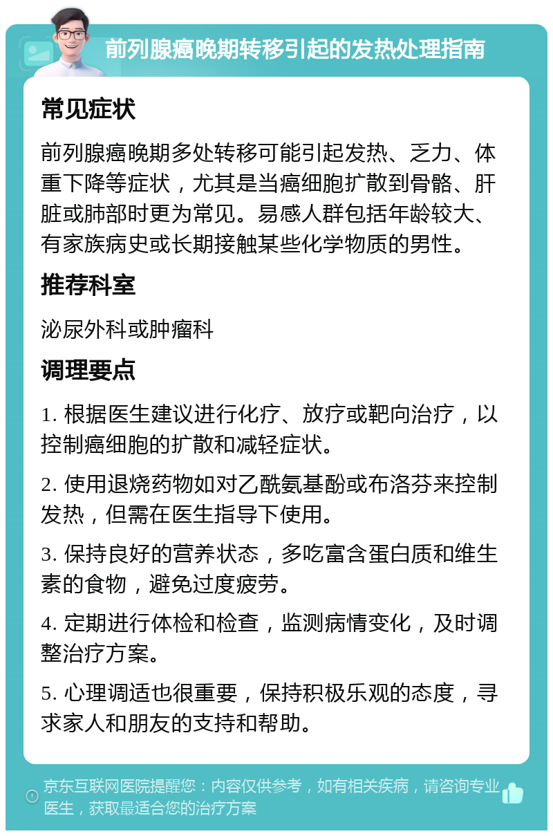 前列腺癌晚期转移引起的发热处理指南 常见症状 前列腺癌晚期多处转移可能引起发热、乏力、体重下降等症状，尤其是当癌细胞扩散到骨骼、肝脏或肺部时更为常见。易感人群包括年龄较大、有家族病史或长期接触某些化学物质的男性。 推荐科室 泌尿外科或肿瘤科 调理要点 1. 根据医生建议进行化疗、放疗或靶向治疗，以控制癌细胞的扩散和减轻症状。 2. 使用退烧药物如对乙酰氨基酚或布洛芬来控制发热，但需在医生指导下使用。 3. 保持良好的营养状态，多吃富含蛋白质和维生素的食物，避免过度疲劳。 4. 定期进行体检和检查，监测病情变化，及时调整治疗方案。 5. 心理调适也很重要，保持积极乐观的态度，寻求家人和朋友的支持和帮助。