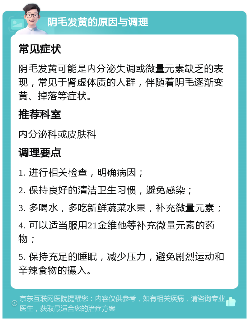 阴毛发黄的原因与调理 常见症状 阴毛发黄可能是内分泌失调或微量元素缺乏的表现，常见于肾虚体质的人群，伴随着阴毛逐渐变黄、掉落等症状。 推荐科室 内分泌科或皮肤科 调理要点 1. 进行相关检查，明确病因； 2. 保持良好的清洁卫生习惯，避免感染； 3. 多喝水，多吃新鲜蔬菜水果，补充微量元素； 4. 可以适当服用21金维他等补充微量元素的药物； 5. 保持充足的睡眠，减少压力，避免剧烈运动和辛辣食物的摄入。