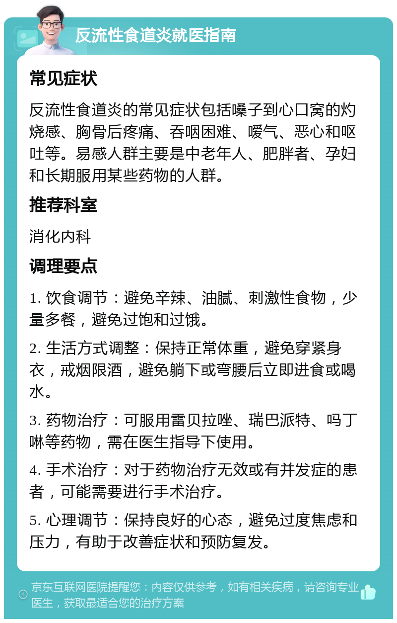 反流性食道炎就医指南 常见症状 反流性食道炎的常见症状包括嗓子到心口窝的灼烧感、胸骨后疼痛、吞咽困难、嗳气、恶心和呕吐等。易感人群主要是中老年人、肥胖者、孕妇和长期服用某些药物的人群。 推荐科室 消化内科 调理要点 1. 饮食调节：避免辛辣、油腻、刺激性食物，少量多餐，避免过饱和过饿。 2. 生活方式调整：保持正常体重，避免穿紧身衣，戒烟限酒，避免躺下或弯腰后立即进食或喝水。 3. 药物治疗：可服用雷贝拉唑、瑞巴派特、吗丁啉等药物，需在医生指导下使用。 4. 手术治疗：对于药物治疗无效或有并发症的患者，可能需要进行手术治疗。 5. 心理调节：保持良好的心态，避免过度焦虑和压力，有助于改善症状和预防复发。