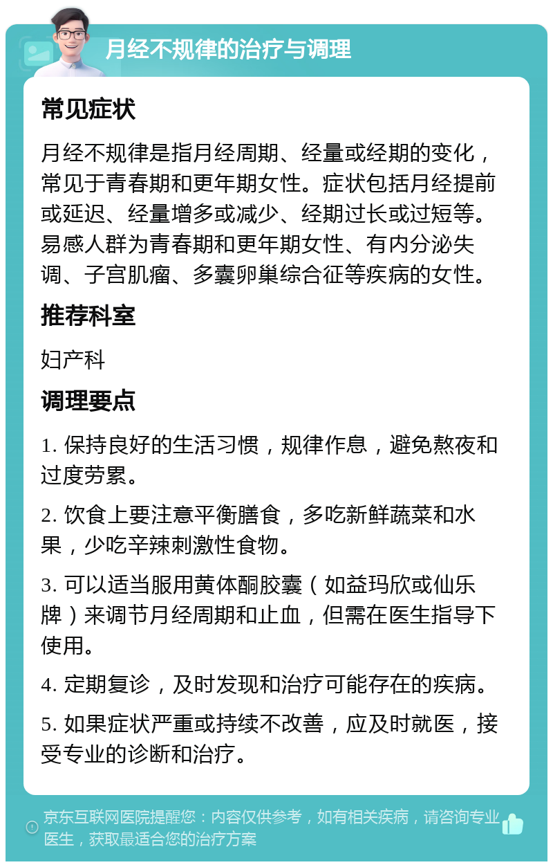 月经不规律的治疗与调理 常见症状 月经不规律是指月经周期、经量或经期的变化，常见于青春期和更年期女性。症状包括月经提前或延迟、经量增多或减少、经期过长或过短等。易感人群为青春期和更年期女性、有内分泌失调、子宫肌瘤、多囊卵巢综合征等疾病的女性。 推荐科室 妇产科 调理要点 1. 保持良好的生活习惯，规律作息，避免熬夜和过度劳累。 2. 饮食上要注意平衡膳食，多吃新鲜蔬菜和水果，少吃辛辣刺激性食物。 3. 可以适当服用黄体酮胶囊（如益玛欣或仙乐牌）来调节月经周期和止血，但需在医生指导下使用。 4. 定期复诊，及时发现和治疗可能存在的疾病。 5. 如果症状严重或持续不改善，应及时就医，接受专业的诊断和治疗。