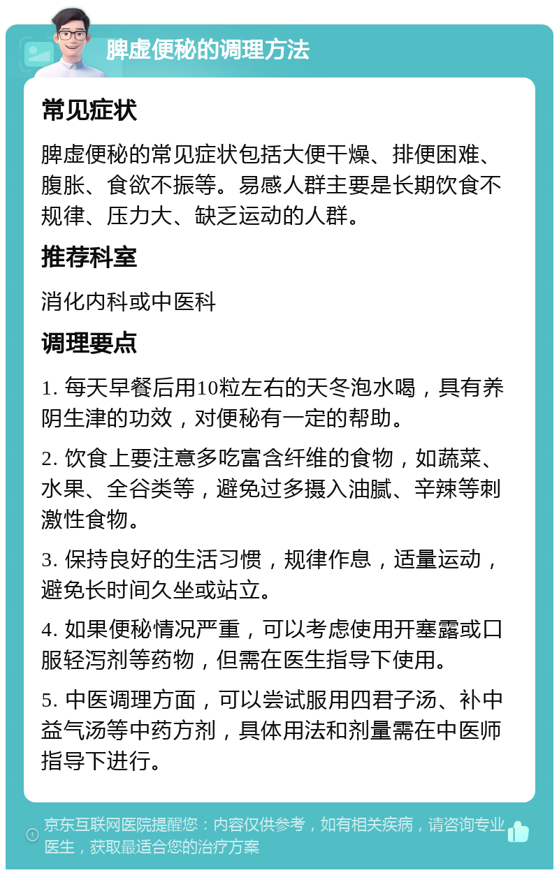 脾虚便秘的调理方法 常见症状 脾虚便秘的常见症状包括大便干燥、排便困难、腹胀、食欲不振等。易感人群主要是长期饮食不规律、压力大、缺乏运动的人群。 推荐科室 消化内科或中医科 调理要点 1. 每天早餐后用10粒左右的天冬泡水喝，具有养阴生津的功效，对便秘有一定的帮助。 2. 饮食上要注意多吃富含纤维的食物，如蔬菜、水果、全谷类等，避免过多摄入油腻、辛辣等刺激性食物。 3. 保持良好的生活习惯，规律作息，适量运动，避免长时间久坐或站立。 4. 如果便秘情况严重，可以考虑使用开塞露或口服轻泻剂等药物，但需在医生指导下使用。 5. 中医调理方面，可以尝试服用四君子汤、补中益气汤等中药方剂，具体用法和剂量需在中医师指导下进行。