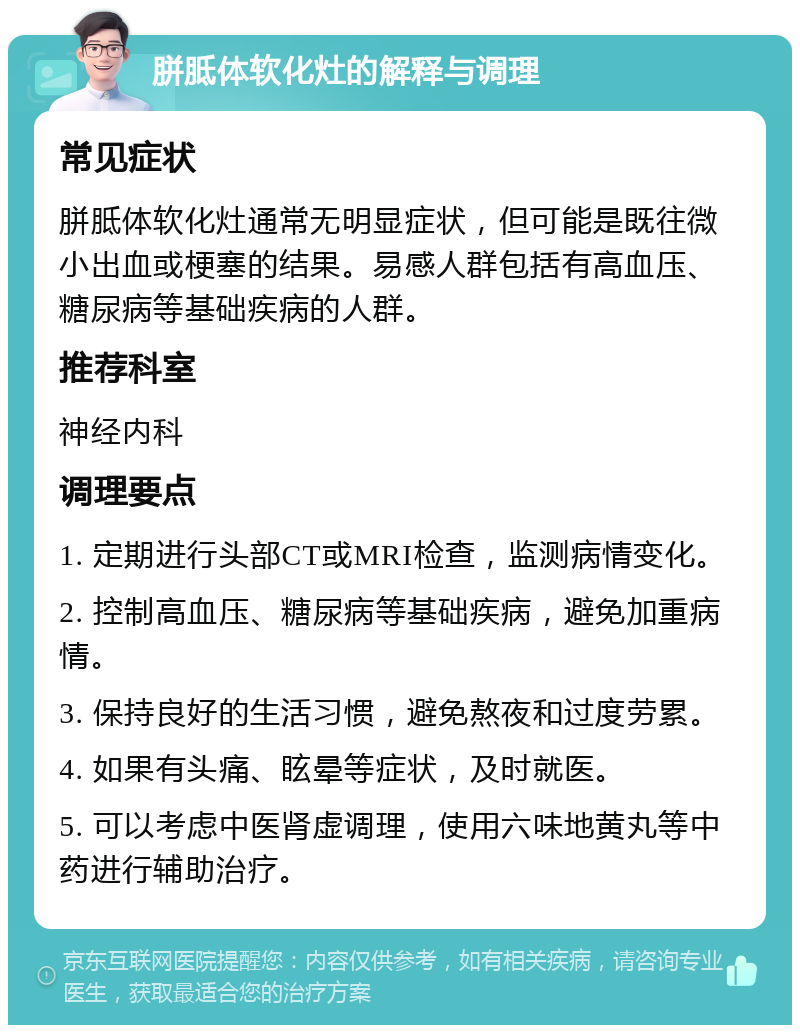 胼胝体软化灶的解释与调理 常见症状 胼胝体软化灶通常无明显症状，但可能是既往微小出血或梗塞的结果。易感人群包括有高血压、糖尿病等基础疾病的人群。 推荐科室 神经内科 调理要点 1. 定期进行头部CT或MRI检查，监测病情变化。 2. 控制高血压、糖尿病等基础疾病，避免加重病情。 3. 保持良好的生活习惯，避免熬夜和过度劳累。 4. 如果有头痛、眩晕等症状，及时就医。 5. 可以考虑中医肾虚调理，使用六味地黄丸等中药进行辅助治疗。