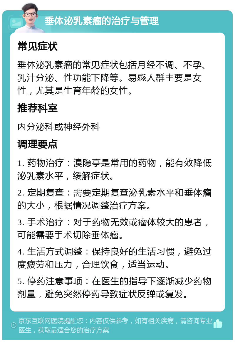 垂体泌乳素瘤的治疗与管理 常见症状 垂体泌乳素瘤的常见症状包括月经不调、不孕、乳汁分泌、性功能下降等。易感人群主要是女性，尤其是生育年龄的女性。 推荐科室 内分泌科或神经外科 调理要点 1. 药物治疗：溴隐亭是常用的药物，能有效降低泌乳素水平，缓解症状。 2. 定期复查：需要定期复查泌乳素水平和垂体瘤的大小，根据情况调整治疗方案。 3. 手术治疗：对于药物无效或瘤体较大的患者，可能需要手术切除垂体瘤。 4. 生活方式调整：保持良好的生活习惯，避免过度疲劳和压力，合理饮食，适当运动。 5. 停药注意事项：在医生的指导下逐渐减少药物剂量，避免突然停药导致症状反弹或复发。